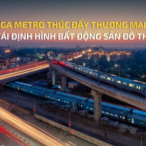 GA METRO THÚC ĐẨY THƯƠNG MẠI, TÁI ĐỊNH HÌNH BẤT ĐỘNG SẢN ĐÔ THỊ