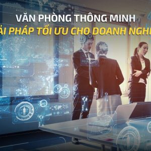 VĂN PHÒNG THÔNG MINH (SMART OFFICE): GIẢI PHÁP TỐI ƯU CHO DOANH NGHIỆP
